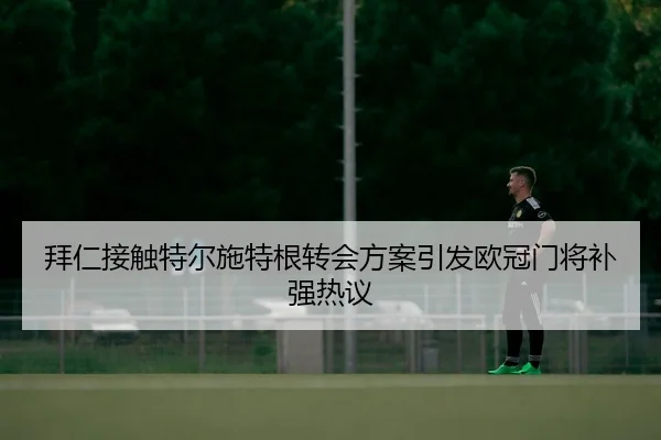 拜仁接触特尔施特根转会方案引发欧冠门将补强热议